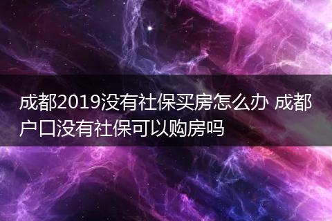 成都2019没有社保买房怎么办 成都户口没有社保可以购房吗