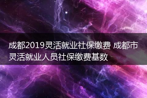 成都2019灵活就业社保缴费 成都市灵活就业人员社保缴费基数