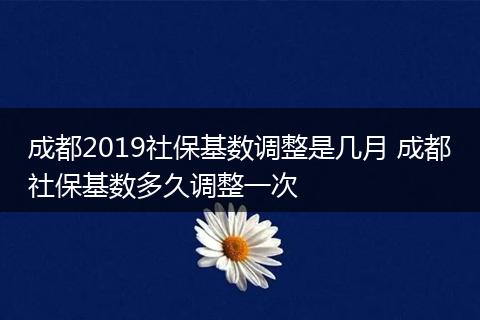 成都2019社保基数调整是几月 成都社保基数多久调整一次