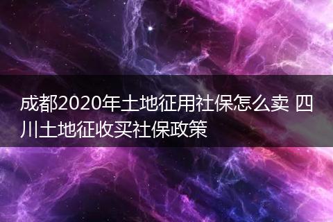 成都2020年土地征用社保怎么卖 四川土地征收买社保政策