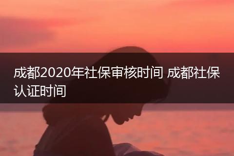 成都2020年社保审核时间 成都社保认证时间