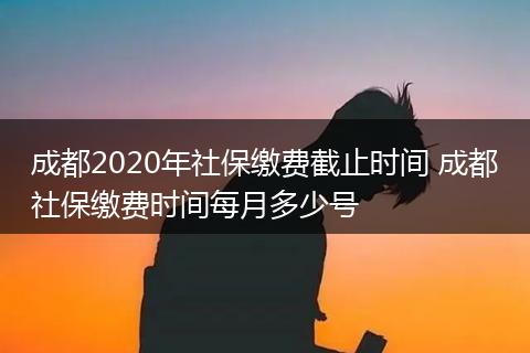成都2020年社保缴费截止时间 成都社保缴费时间每月多少号