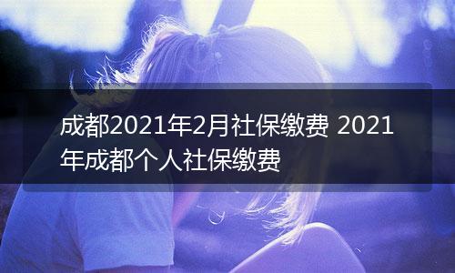 成都2021年2月社保缴费 2021年成都个人社保缴费