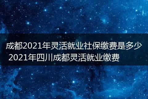 成都2021年灵活就业社保缴费是多少 2021年四川成都灵活就业缴费