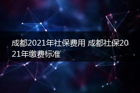 成都2021年社保费用 成都社保2021年缴费标准