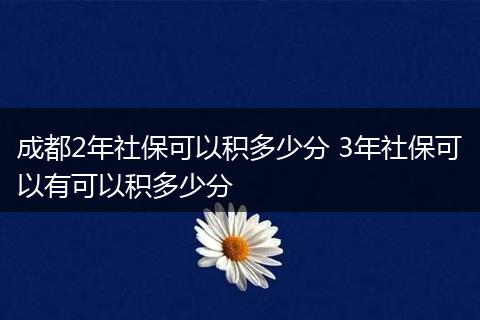 成都2年社保可以积多少分 3年社保可以有可以积多少分