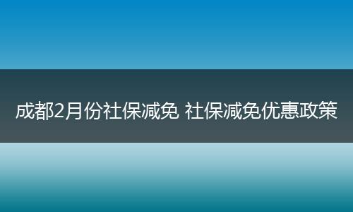 成都2月份社保减免 社保减免优惠政策