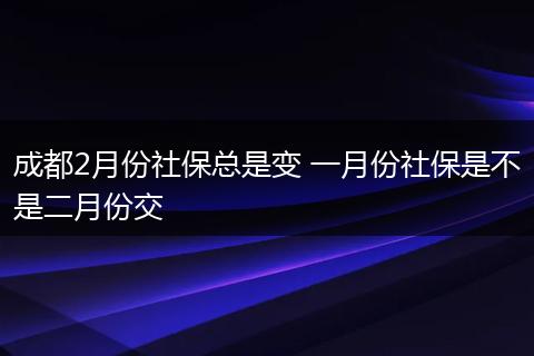 成都2月份社保总是变 一月份社保是不是二月份交