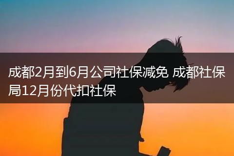 成都2月到6月公司社保减免 成都社保局12月份代扣社保
