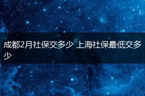成都2月社保交多少 上海社保最低交多少