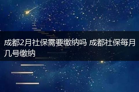 成都2月社保需要缴纳吗 成都社保每月几号缴纳