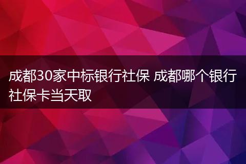 成都30家中标银行社保 成都哪个银行社保卡当天取