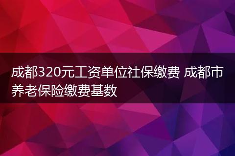 成都320元工资单位社保缴费 成都市养老保险缴费基数