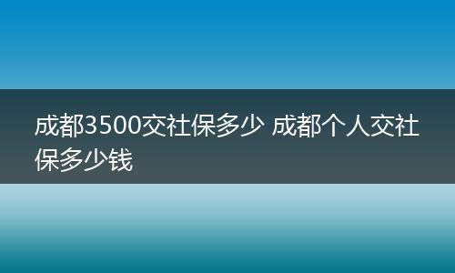 成都3500交社保多少 成都个人交社保多少钱