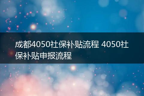 成都4050社保补贴流程 4050社保补贴申报流程