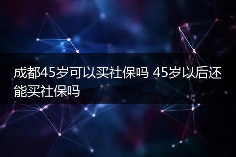 成都45岁可以买社保吗 45岁以后还能买社保吗