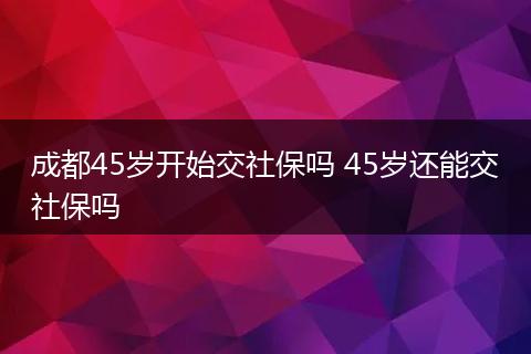 成都45岁开始交社保吗 45岁还能交社保吗
