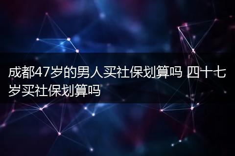 成都47岁的男人买社保划算吗 四十七岁买社保划算吗