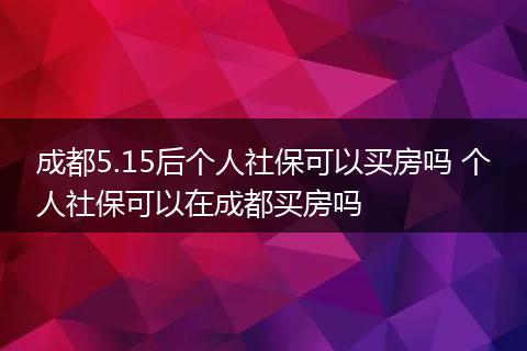 成都5.15后个人社保可以买房吗 个人社保可以在成都买房吗