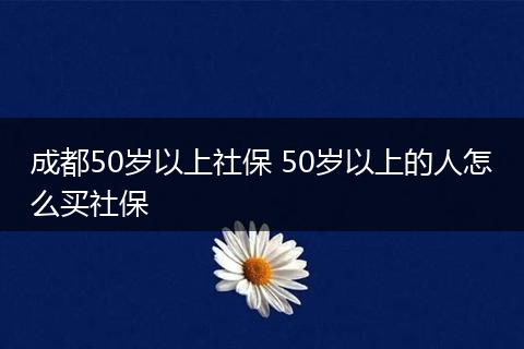成都50岁以上社保 50岁以上的人怎么买社保