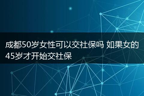 成都50岁女性可以交社保吗 如果女的45岁才开始交社保