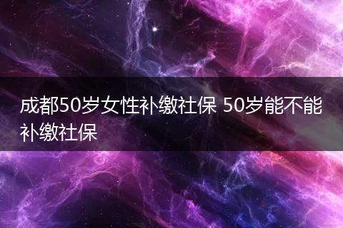 成都50岁女性补缴社保 50岁能不能补缴社保