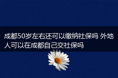 成都50岁左右还可以缴纳社保吗 外地人可以在成都自己交社保吗