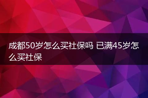 成都50岁怎么买社保吗 已满45岁怎么买社保
