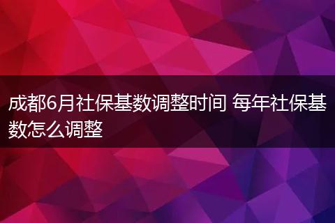 成都6月社保基数调整时间 每年社保基数怎么调整