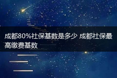 成都80%社保基数是多少 成都社保最高缴费基数