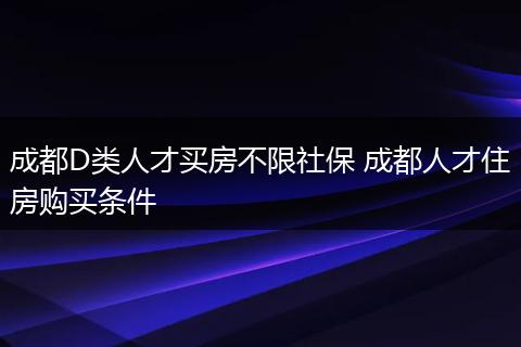 成都D类人才买房不限社保 成都人才住房购买条件
