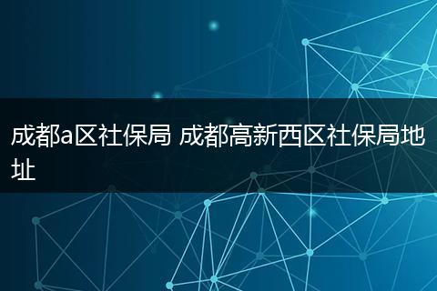 成都a区社保局 成都高新西区社保局地址