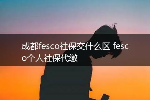 成都fesco社保交什么区 fesco个人社保代缴