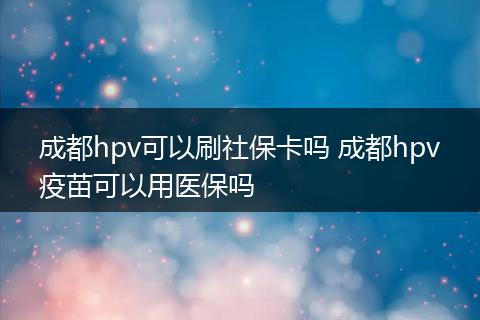 成都hpv可以刷社保卡吗 成都hpv疫苗可以用医保吗