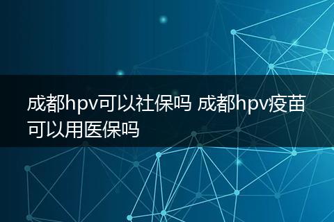 成都hpv可以社保吗 成都hpv疫苗可以用医保吗