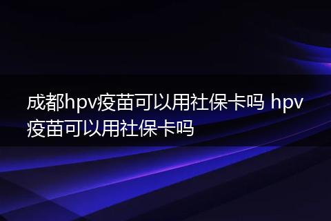 成都hpv疫苗可以用社保卡吗 hpv疫苗可以用社保卡吗