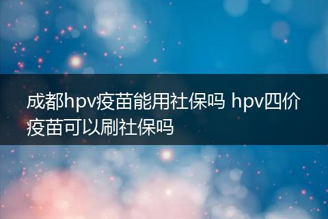 成都hpv疫苗能用社保吗 hpv四价疫苗可以刷社保吗
