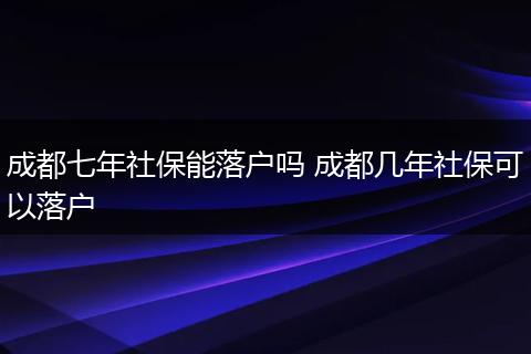 成都七年社保能落户吗 成都几年社保可以落户