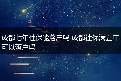 成都七年社保能落户吗 成都社保满五年可以落户吗