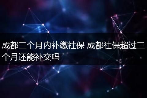 成都三个月内补缴社保 成都社保超过三个月还能补交吗