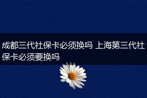 成都三代社保卡必须换吗 上海第三代社保卡必须要换吗