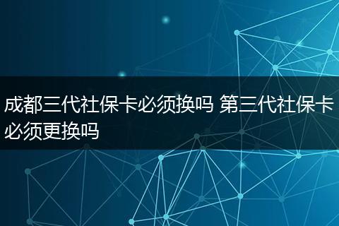 成都三代社保卡必须换吗 第三代社保卡必须更换吗