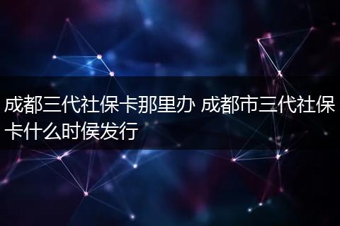 成都三代社保卡那里办 成都市三代社保卡什么时侯发行