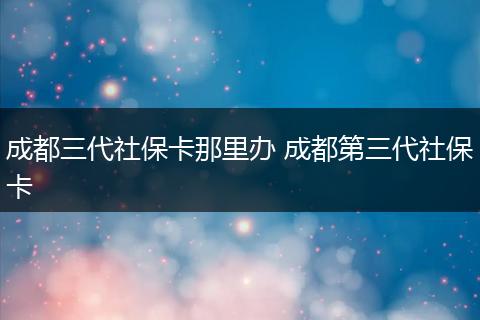 成都三代社保卡那里办 成都第三代社保卡