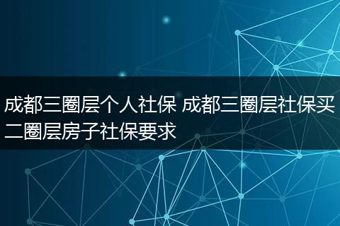 成都三圈层个人社保 成都三圈层社保买二圈层房子社保要求