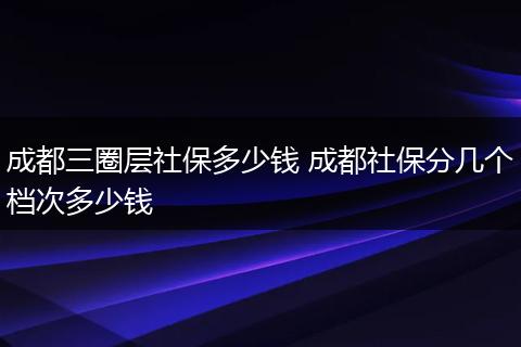 成都三圈层社保多少钱 成都社保分几个档次多少钱