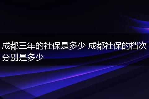 成都三年的社保是多少 成都社保的档次分别是多少