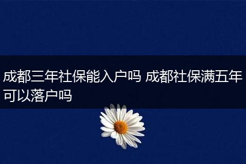 成都三年社保能入户吗 成都社保满五年可以落户吗