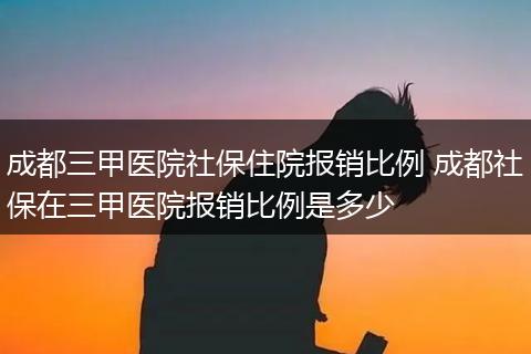 成都三甲医院社保住院报销比例 成都社保在三甲医院报销比例是多少