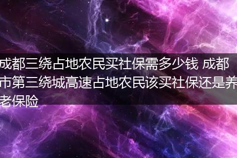 成都三绕占地农民买社保需多少钱 成都市第三绕城高速占地农民该买社保还是养老保险